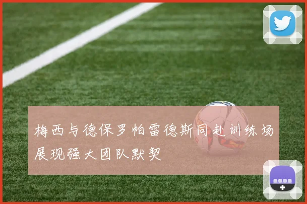 梅西与德保罗帕雷德斯同赴训练场展现强大团队默契