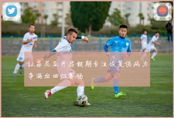 拉菲尼亚开启假期专注恢复伤病力争满血回归赛场