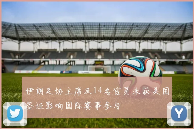 伊朗足协主席及14名官员未获美国签证影响国际赛事参与