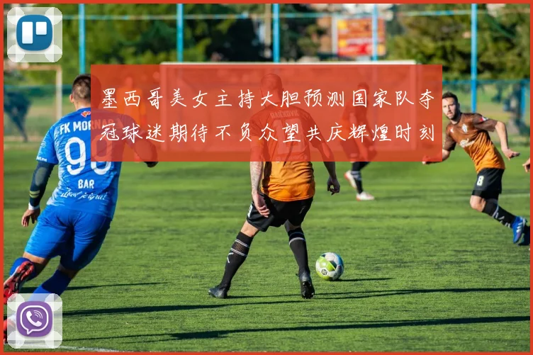 墨西哥美女主持大胆预测国家队夺冠球迷期待不负众望共庆辉煌时刻