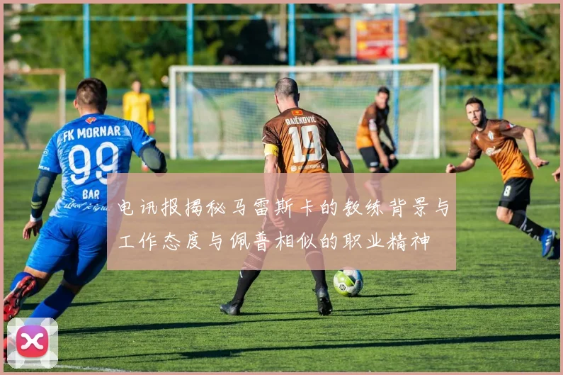 电讯报揭秘马雷斯卡的教练背景与工作态度与佩普相似的职业精神