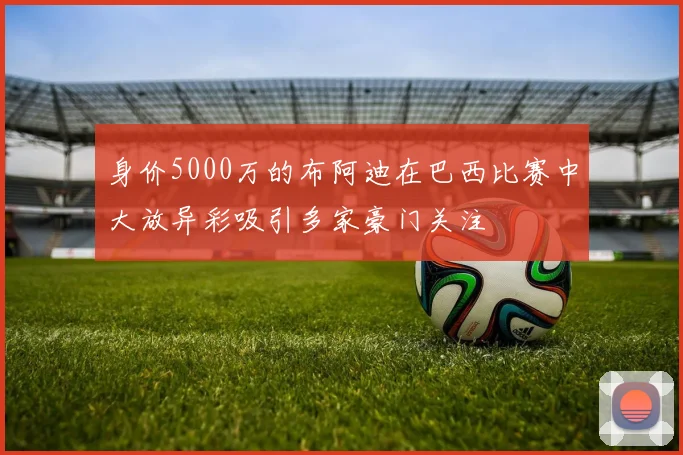 身价5000万的布阿迪在巴西比赛中大放异彩吸引多家豪门关注