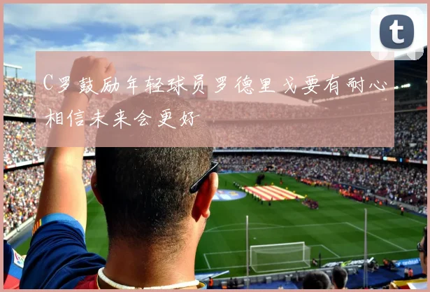 C罗鼓励年轻球员罗德里戈要有耐心相信未来会更好