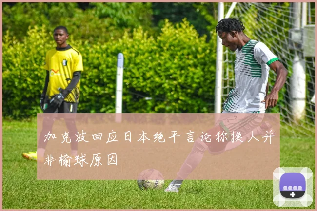 加克波回应日本绝平言论称换人并非输球原因