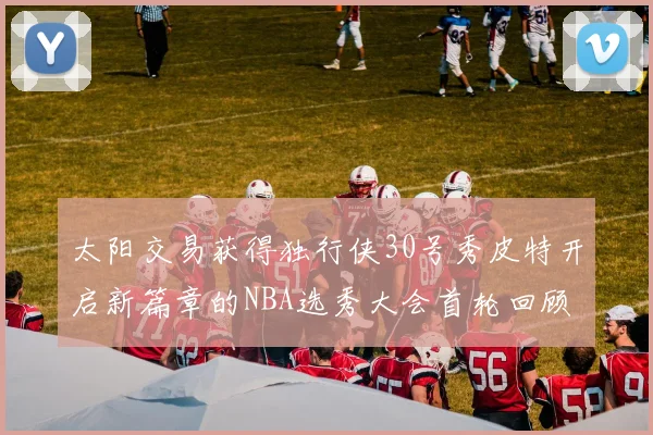 太阳交易获得独行侠30号秀皮特开启新篇章的NBA选秀大会首轮回顾
