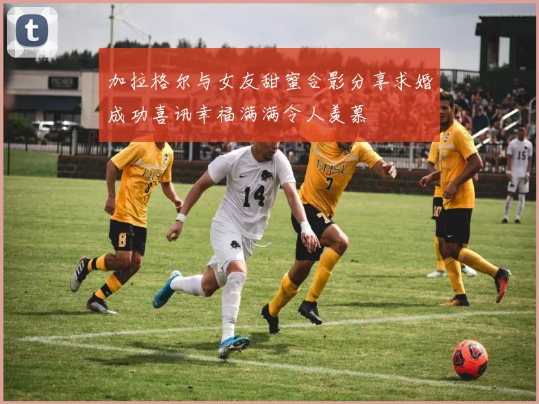 加拉格尔与女友甜蜜合影分享求婚成功喜讯幸福满满令人羡慕
