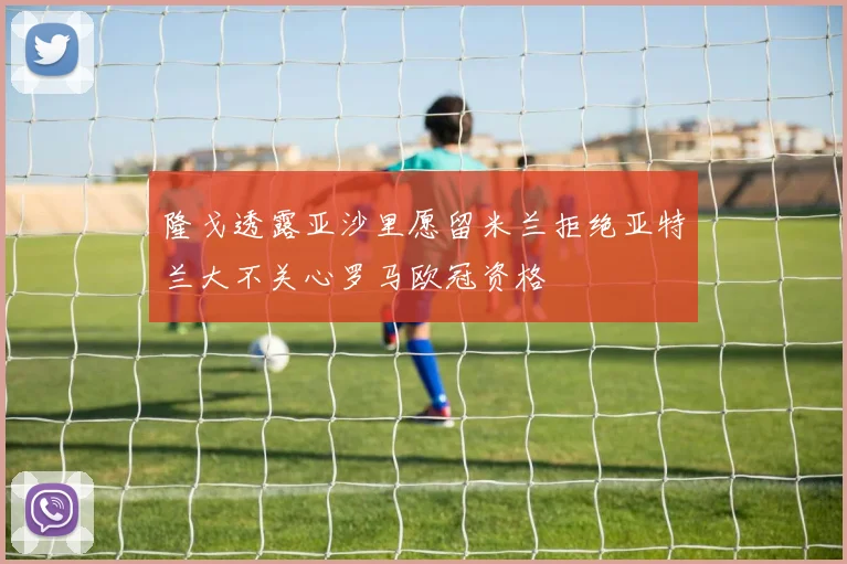隆戈透露亚沙里愿留米兰拒绝亚特兰大不关心罗马欧冠资格