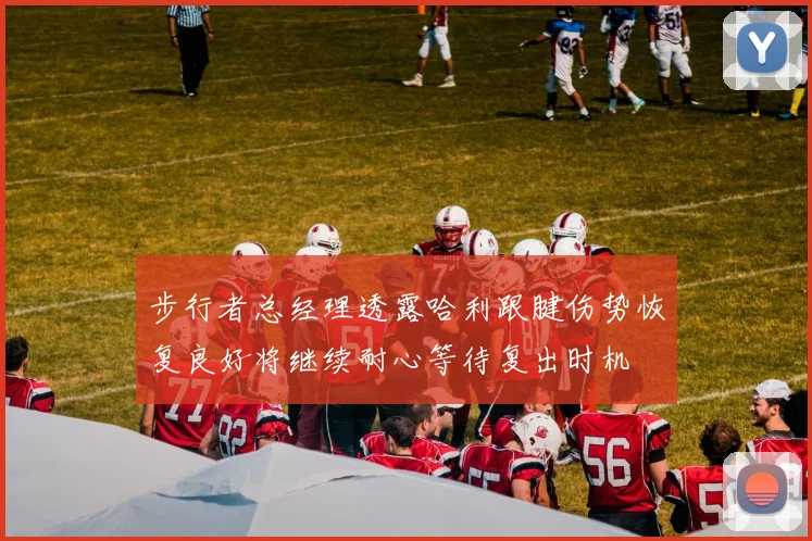 步行者总经理透露哈利跟腱伤势恢复良好将继续耐心等待复出时机