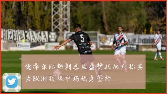 德泽尔比热刺总监盛赞托纳利称其为欧洲顶级中场优秀签约