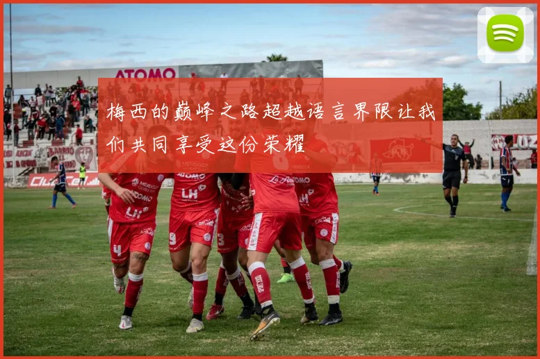 梅西的巅峰之路超越语言界限让我们共同享受这份荣耀