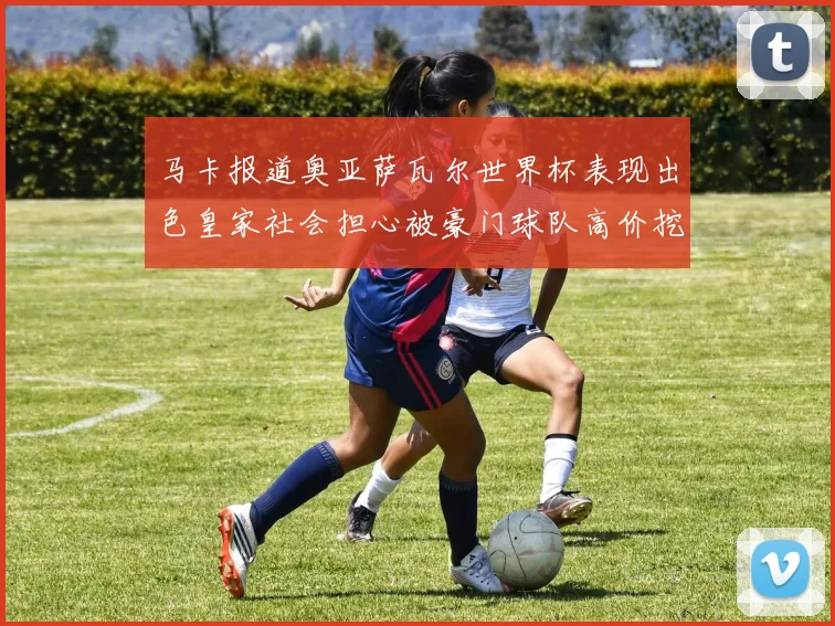 马卡报道奥亚萨瓦尔世界杯表现出色皇家社会担心被豪门球队高价挖角
