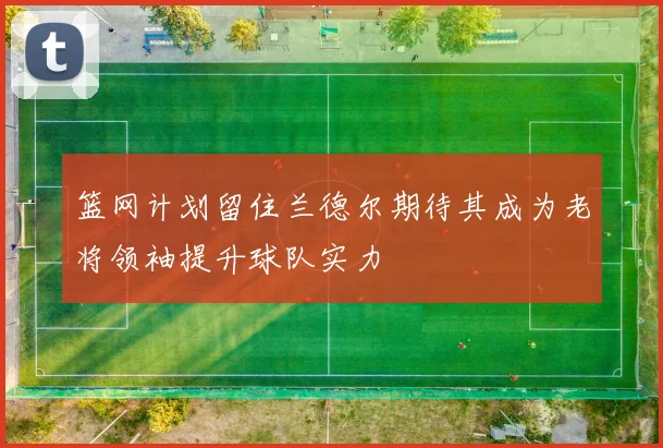 篮网计划留住兰德尔期待其成为老将领袖提升球队实力