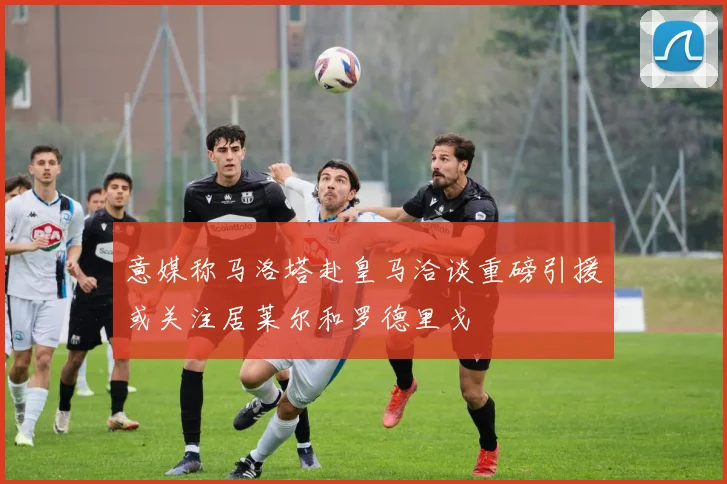 意媒称马洛塔赴皇马洽谈重磅引援或关注居莱尔和罗德里戈