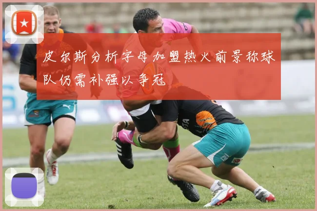 皮尔斯分析字母加盟热火前景称球队仍需补强以争冠